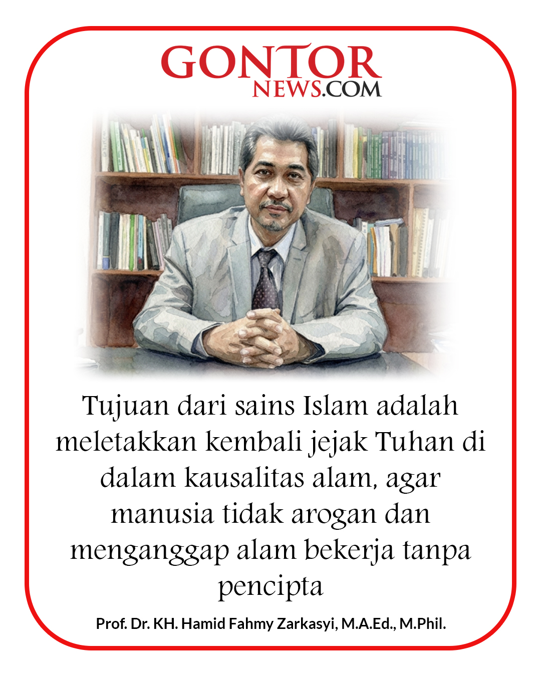 Tujuan dari sains Islam adalah meletakkan kembali jejak Tuhan di dalam kausalitas alam, agar manusia tidak arogan dan menganggap alam bekerja tanpa pencipta.Prof. Dr. KH. Hamid Fahmy Zarkasyi, M.A.Ed., M.Phil.#nasehat
#motivasionline
#belajarbaik
#hidupislami
#kehidupanislam
#majalahgontor
#gontornews
#kiaiku
#memperbaikidiri
#ilmupengetahuan Tujuan dari sains Islam adalah meletakkan kembali jejak Tuhan di dalam kausalitas alam, agar manusia tidak arogan dan menganggap alam bekerja tanpa pencipta.Prof. Dr. KH. Hamid Fahmy Zarkasyi, M.A.Ed., M.Phil.#nasehat
#motivasionline
#belajarbaik
#hidupislami
#kehidupanislam
#majalahgontor
#gontornews
#kiaiku
#memperbaikidiri
#ilmupengetahuan
